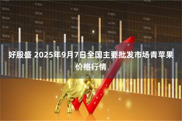 好股盛 2025年9月7日全国主要批发市场青苹果价格行情