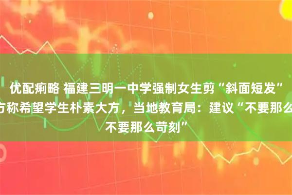 优配痢略 福建三明一中学强制女生剪“斜面短发” ，校方称希望学生朴素大方，当地教育局：建议“不要那么苛刻”