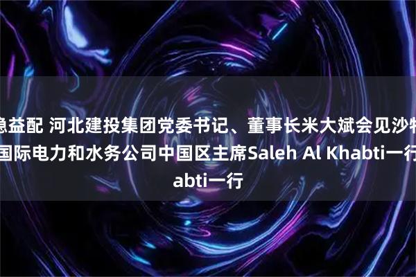 稳益配 河北建投集团党委书记、董事长米大斌会见沙特国际电力和水务公司中国区主席Saleh Al Khabti一行