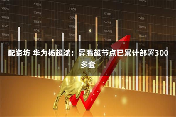 配资坊 华为杨超斌：昇腾超节点已累计部署300多套