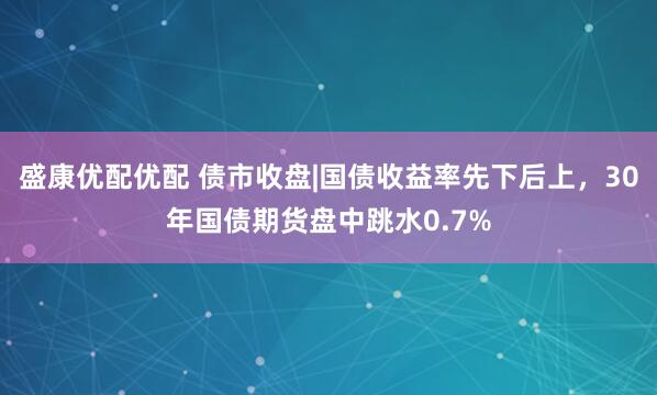 盛康优配优配 债市收盘|国债收益率先下后上，30年国债期货盘中跳水0.7%