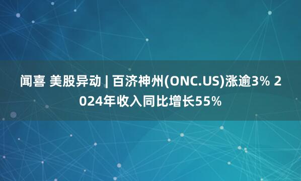 闻喜 美股异动 | 百济神州(ONC.US)涨逾3% 2024年收入同比增长55%