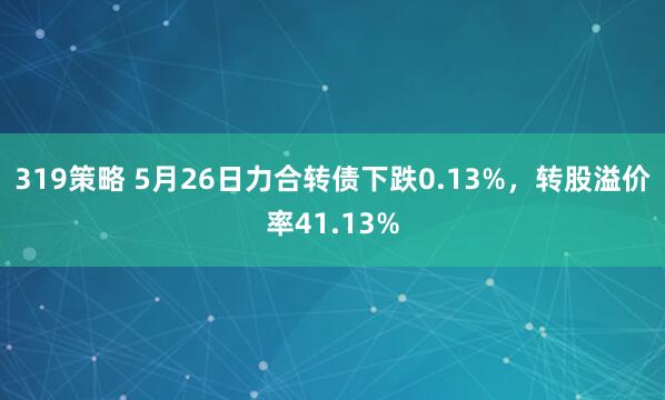 319策略 5月26日力合转债下跌0.13%，转股溢价率41.13%