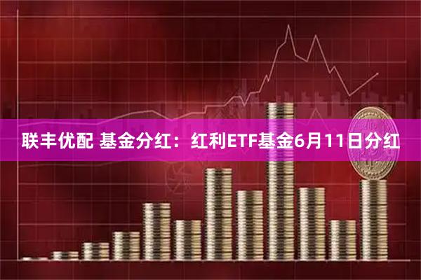 联丰优配 基金分红:红利ETF基金6月11日分红