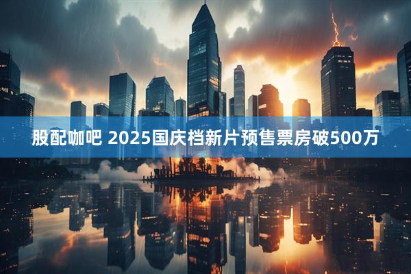 股配咖吧 2025国庆档新片预售票房破500万