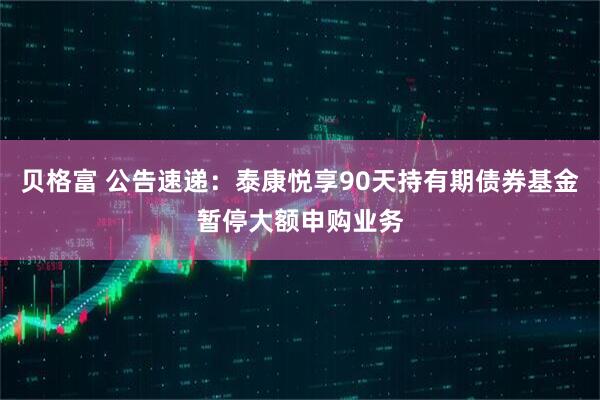 贝格富 公告速递：泰康悦享90天持有期债券基金暂停大额申购业务