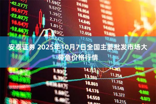 安泰证券 2025年10月7日全国主要批发市场大带鱼价格行情