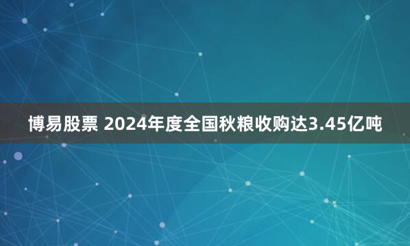博易股票 2024年度全国秋粮收购达3.45亿吨