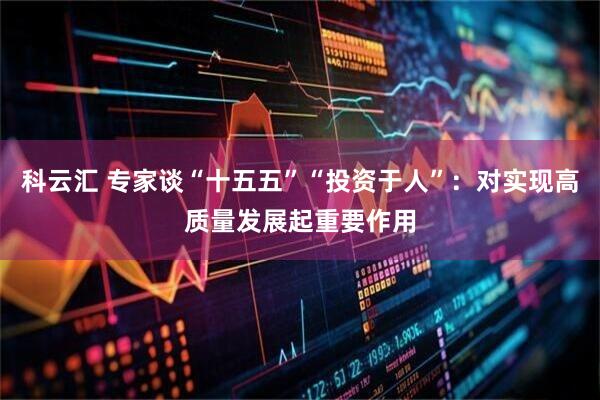 科云汇 专家谈“十五五”“投资于人”：对实现高质量发展起重要作用