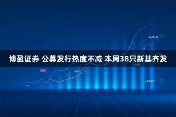 博盈证券 公募发行热度不减 本周38只新基齐发