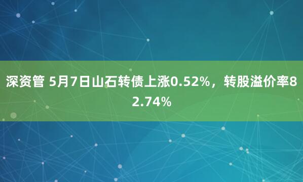 深资管 5月7日山石转债上涨0.52%，转股溢价率82.74%