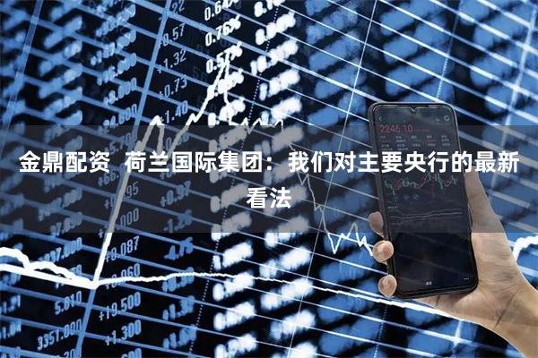 金鼎配资  荷兰国际集团：我们对主要央行的最新看法