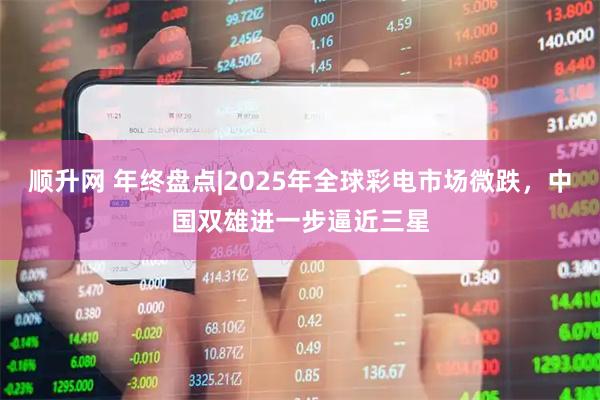 顺升网 年终盘点|2025年全球彩电市场微跌，中国双雄进一步逼近三星