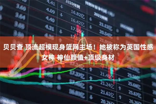 贝贝查 顶流超模现身篮网主场！她被称为英国性感女神 神仙颜值+顶级身材