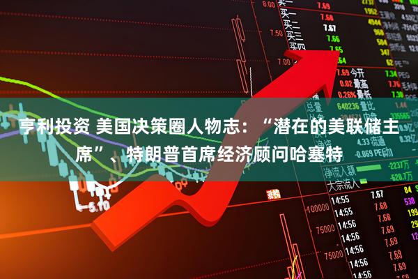 亨利投资 美国决策圈人物志：“潜在的美联储主席”、特朗普首席经济顾问哈塞特