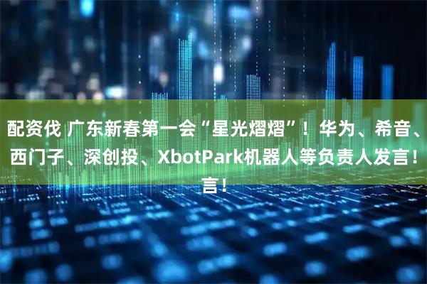 配资伐 广东新春第一会“星光熠熠”！华为、希音、西门子、深创投、XbotPark机器人等负责人发言！