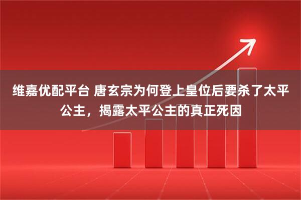 维嘉优配平台 唐玄宗为何登上皇位后要杀了太平公主，揭露太平公主的真正死因