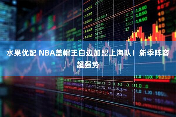 水果优配 NBA盖帽王白边加盟上海队！新季阵容超强势