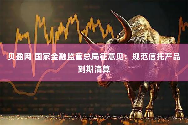 贝盈网 国家金融监管总局征意见：规范信托产品到期清算