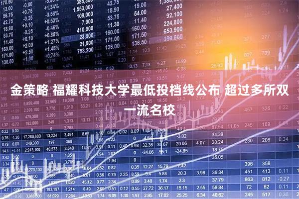 金策略 福耀科技大学最低投档线公布 超过多所双一流名校