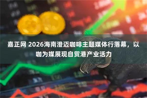 嘉正网 2026海南澄迈咖啡主题媒体行落幕，以咖为媒展现自贸港产业活力